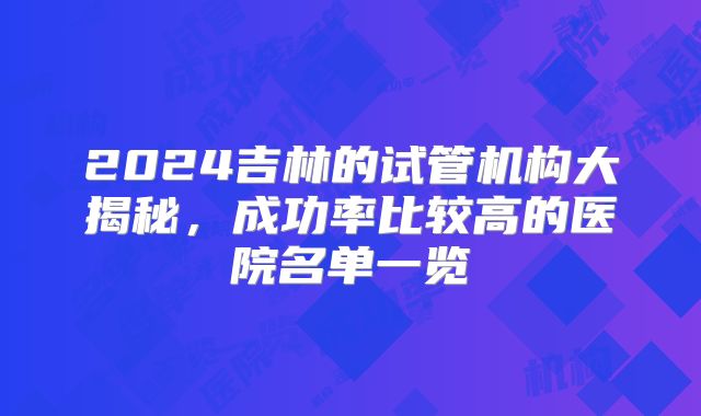 2024吉林的试管机构大揭秘,成功率比较高的医院名单一览