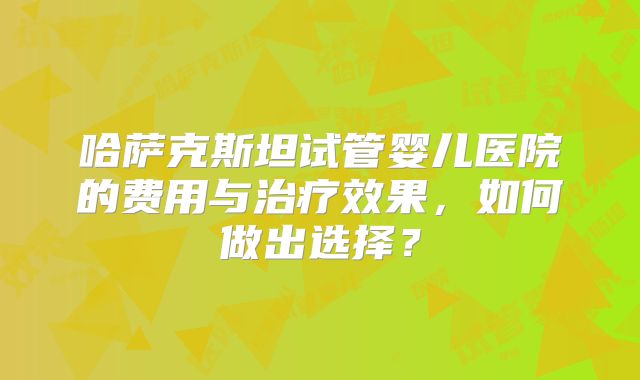 哈萨克斯坦试管婴儿医院的费用与治疗效果，如何做出选择？
