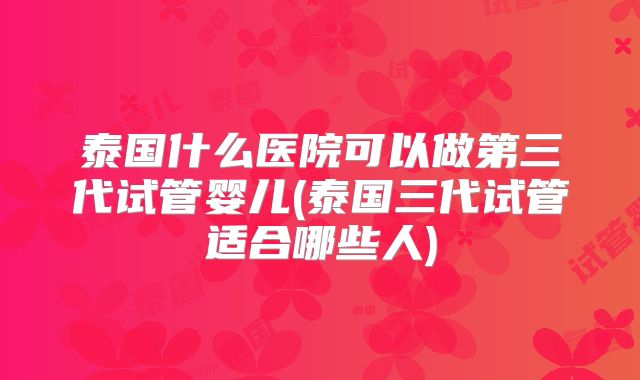 泰国什么医院可以做第三代试管婴儿(泰国三代试管适合哪些人)