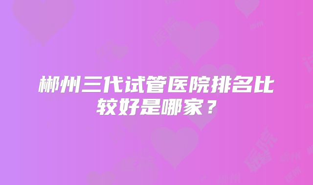 郴州三代试管医院排名比较好是哪家?