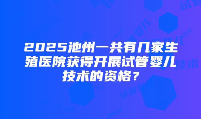 2025池州一共有几家生殖医院获得开展试管婴儿技术的资格?