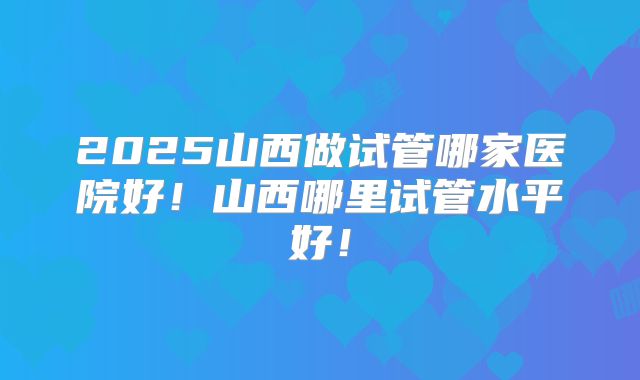2025山西做试管哪家医院好！山西哪里试管水平好！