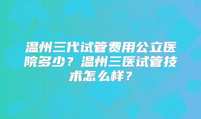 温州三代试管费用公立医院多少?温州三医试管技术怎么样?