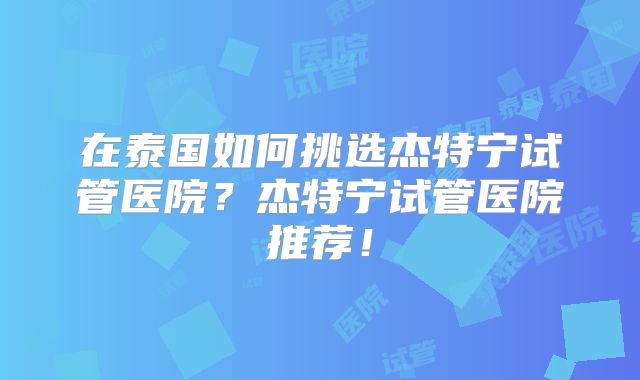 在泰国如何挑选杰特宁试管医院？杰特宁试管医院推荐！