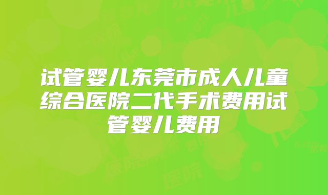 试管婴儿东莞市成人儿童综合医院二代手术费用试管婴儿费用