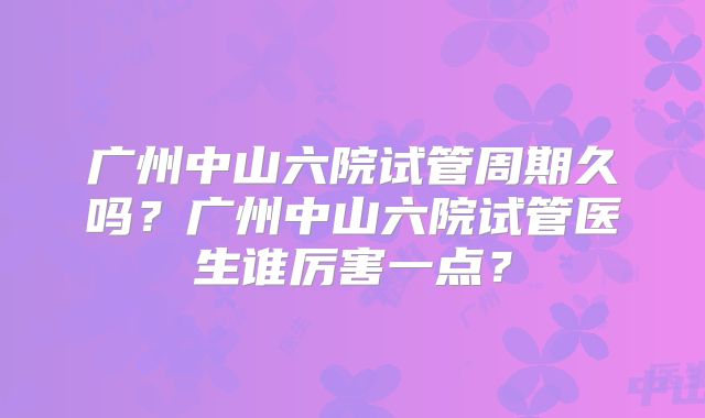 广州中山六院试管周期久吗?广州中山六院试管医生谁厉害一点?