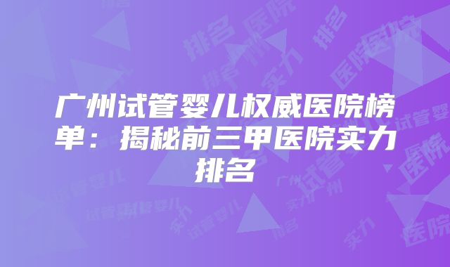 广州试管婴儿权威医院榜单：揭秘前三甲医院实力排名