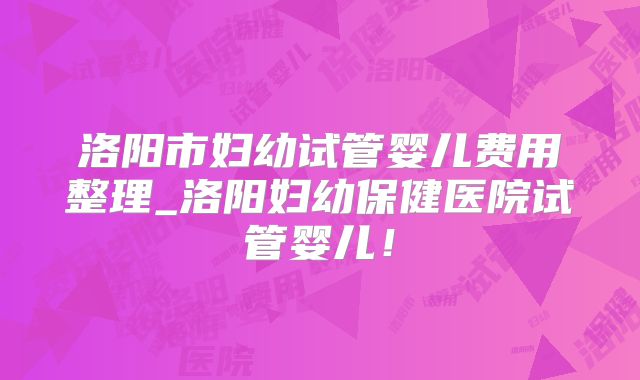 洛阳市妇幼试管婴儿费用整理_洛阳妇幼保健医院试管婴儿!