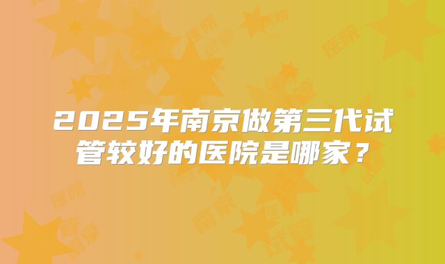 2025年南京做第三代试管较好的医院是哪家？
