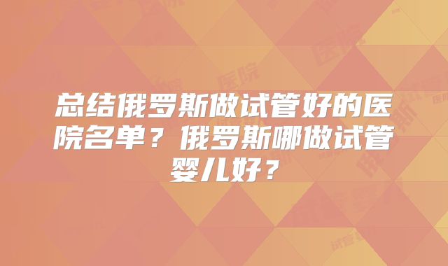 总结俄罗斯做试管好的医院名单？俄罗斯哪做试管婴儿好？