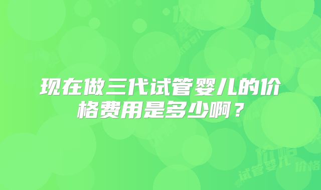 现在做三代试管婴儿的价格费用是多少啊?