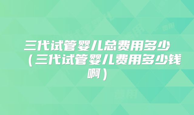 三代试管婴儿总费用多少(三代试管婴儿费用多少钱啊)