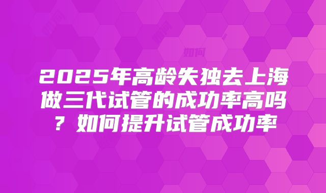 2025年高龄失独去上海做三代试管的成功率高吗？如何提升试管成功率