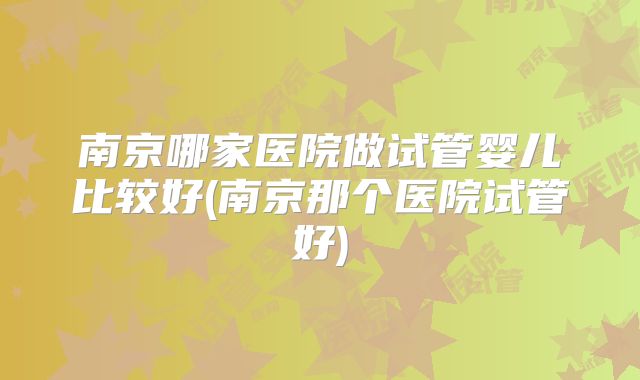 南京哪家医院做试管婴儿比较好(南京那个医院试管好)
