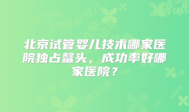 北京试管婴儿技术哪家医院独占鳌头，成功率好哪家医院？