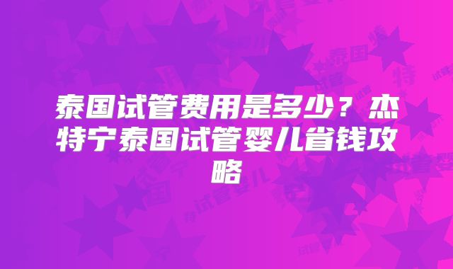 泰国试管费用是多少?杰特宁泰国试管婴儿省钱攻略
