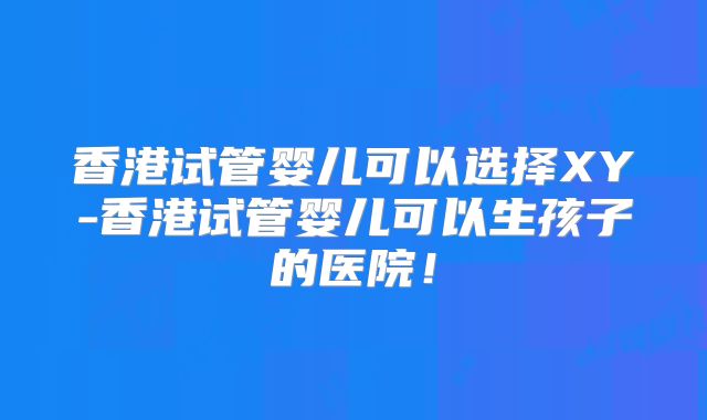 香港试管婴儿可以选择XY-香港试管婴儿可以生孩子的医院！