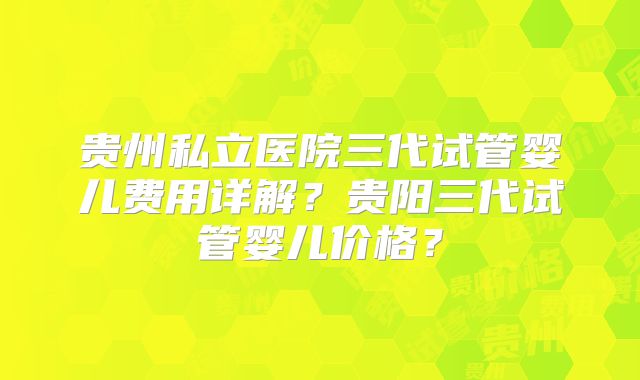 贵州私立医院三代试管婴儿费用详解?贵阳三代试管婴儿价格?