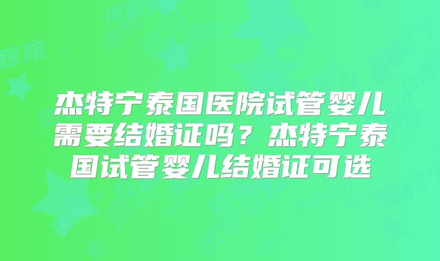 杰特宁泰国医院试管婴儿需要结婚证吗？杰特宁泰国试管婴儿结婚证可选