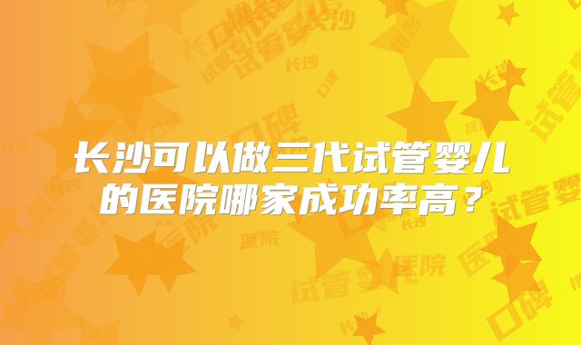 长沙可以做三代试管婴儿的医院哪家成功率高？