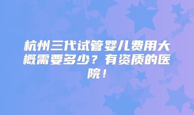 杭州三代试管婴儿费用大概需要多少？有资质的医院！