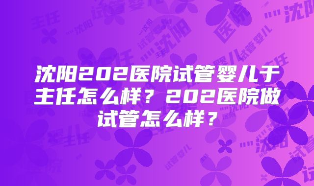 沈阳202医院试管婴儿于主任怎么样？202医院做试管怎么样？