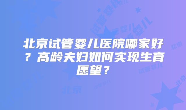 北京试管婴儿医院哪家好？高龄夫妇如何实现生育愿望？