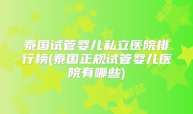 泰国试管婴儿私立医院排行榜(泰国正规试管婴儿医院有哪些)