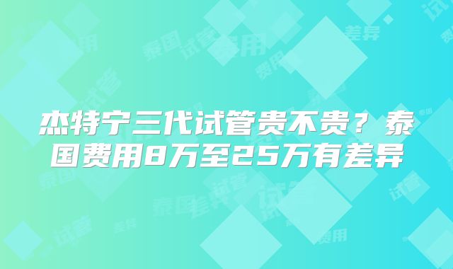杰特宁三代试管贵不贵?泰国费用8万至25万有差异