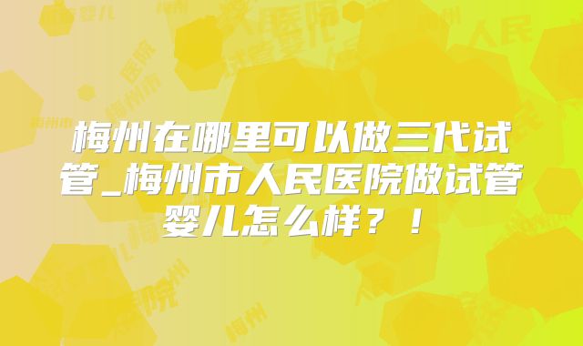梅州在哪里可以做三代试管_梅州市人民医院做试管婴儿怎么样?!