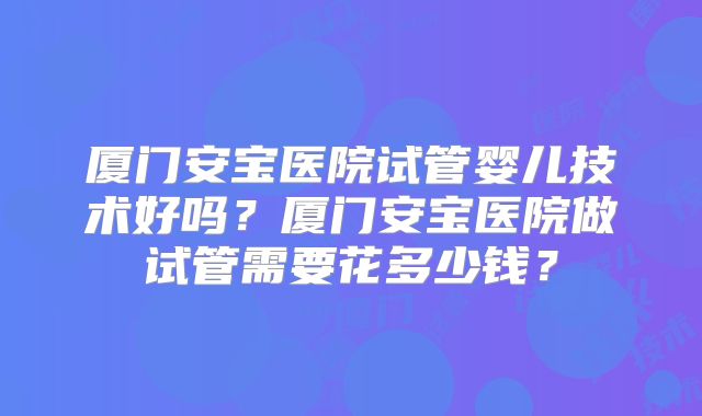 厦门安宝医院试管婴儿技术好吗?厦门安宝医院做试管需要花多少钱?