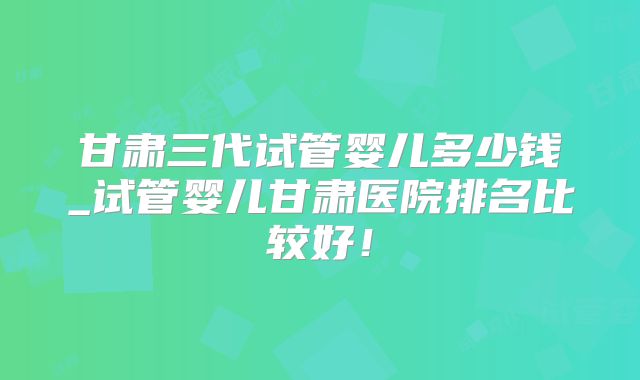 甘肃三代试管婴儿多少钱_试管婴儿甘肃医院排名比较好!