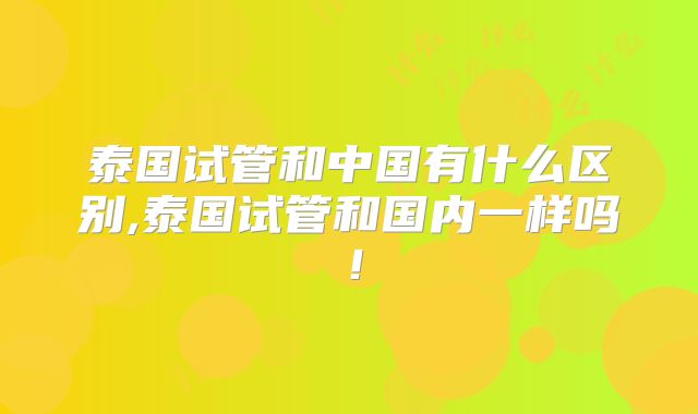 泰国试管和中国有什么区别,泰国试管和国内一样吗！