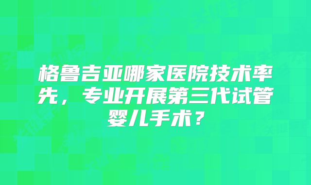 格鲁吉亚哪家医院技术率先,专业开展第三代试管婴儿手术?