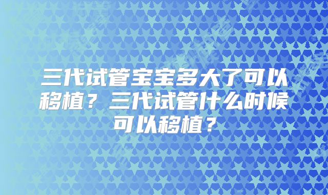 三代试管宝宝多大了可以移植？三代试管什么时候可以移植？