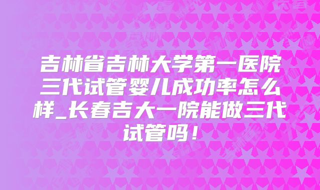 吉林省吉林大学第一医院三代试管婴儿成功率怎么样_长春吉大一院能做三代试管吗！