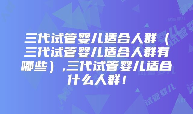 三代试管婴儿适合人群（三代试管婴儿适合人群有哪些）,三代试管婴儿适合什么人群！