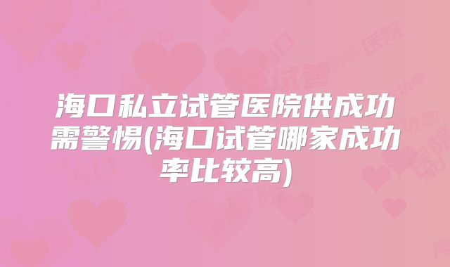 海口私立试管医院供成功需警惕(海口试管哪家成功率比较高)