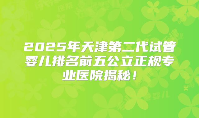 2025年天津第二代试管婴儿排名前五公立正规专业医院揭秘！