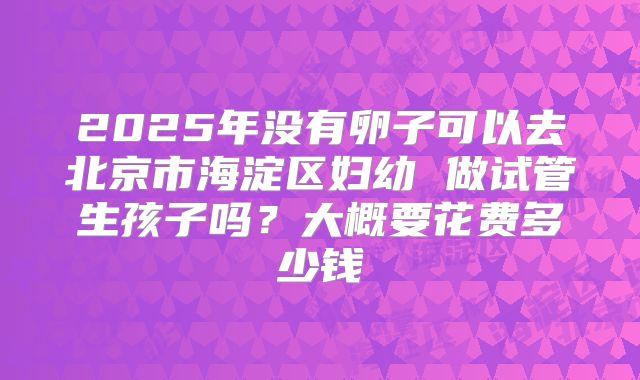 2025年没有卵子可以去北京市海淀区妇幼 做试管生孩子吗?大概要花费多少钱