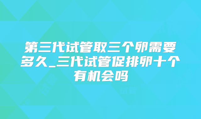 第三代试管取三个卵需要多久_三代试管促排卵十个有机会吗