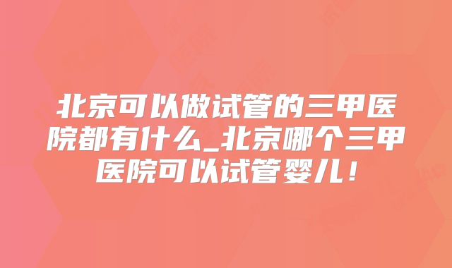 北京可以做试管的三甲医院都有什么_北京哪个三甲医院可以试管婴儿!