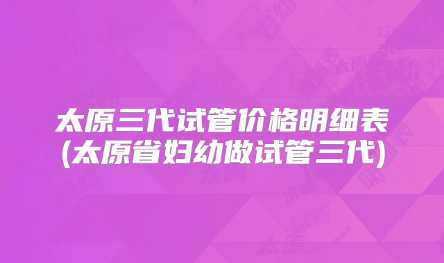 太原三代试管价格明细表(太原省妇幼做试管三代)