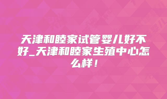 天津和睦家试管婴儿好不好_天津和睦家生殖中心怎么样!
