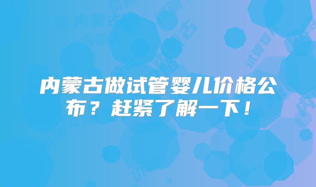 内蒙古做试管婴儿价格公布？赶紧了解一下！