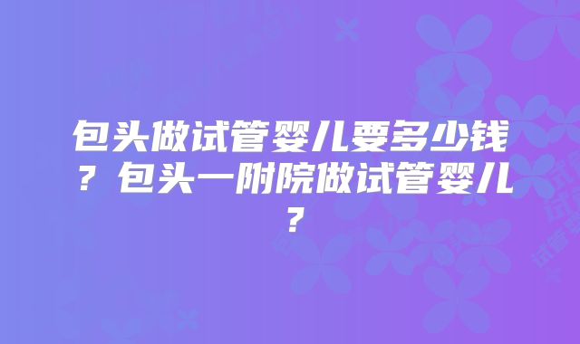 包头做试管婴儿要多少钱？包头一附院做试管婴儿？