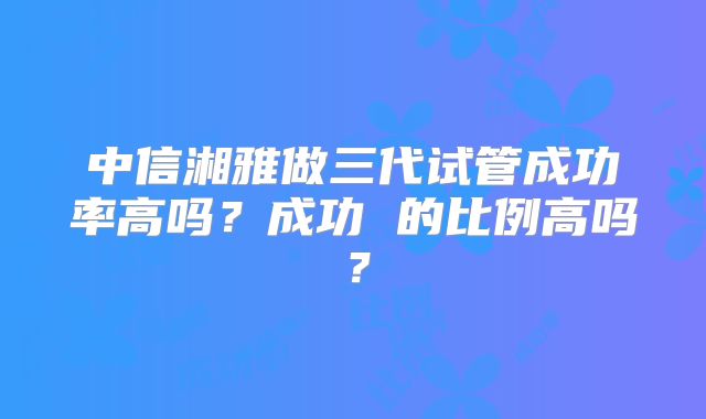中信湘雅做三代试管成功率高吗？成功 的比例高吗？
