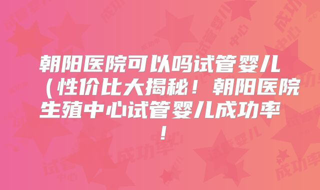 朝阳医院可以吗试管婴儿（性价比大揭秘！朝阳医院生殖中心试管婴儿成功率！