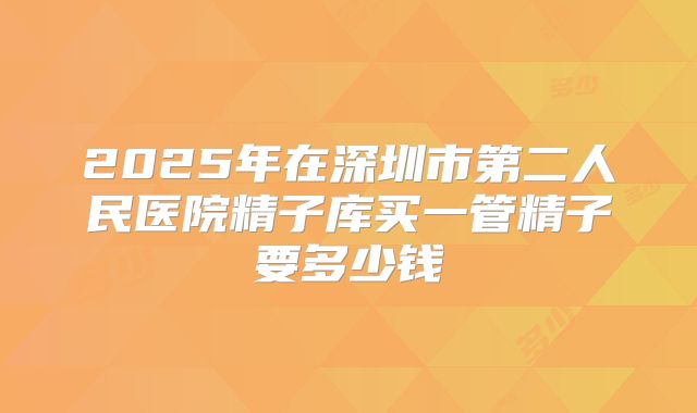 2025年在深圳市第二人民医院精子库买一管精子要多少钱