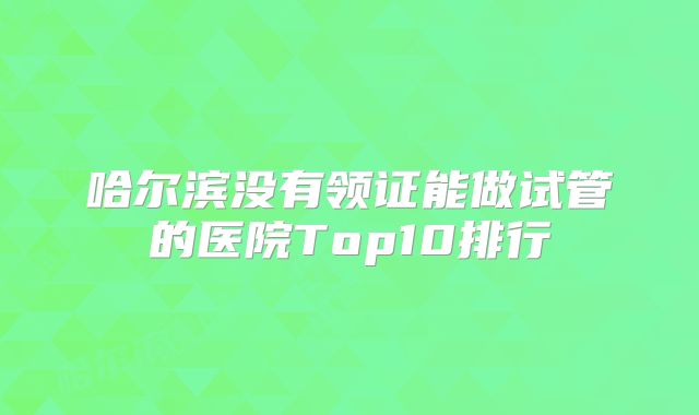 哈尔滨没有领证能做试管的医院Top10排行